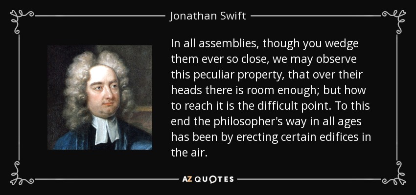 In all assemblies, though you wedge them ever so close, we may observe this peculiar property, that over their heads there is room enough; but how to reach it is the difficult point. To this end the philosopher's way in all ages has been by erecting certain edifices in the air. - Jonathan Swift