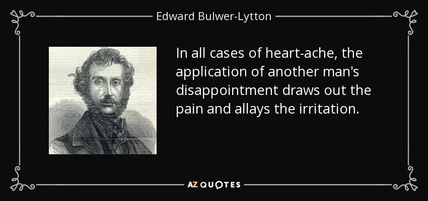 In all cases of heart-ache, the application of another man's disappointment draws out the pain and allays the irritation. - Edward Bulwer-Lytton, 1st Baron Lytton