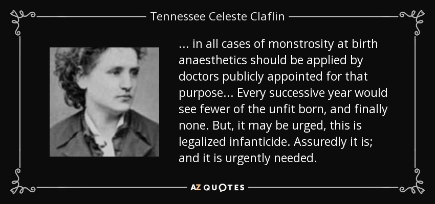 ... in all cases of monstrosity at birth anaesthetics should be applied by doctors publicly appointed for that purpose... Every successive year would see fewer of the unfit born, and finally none. But, it may be urged, this is legalized infanticide. Assuredly it is; and it is urgently needed. - Tennessee Celeste Claflin