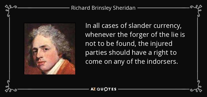 In all cases of slander currency, whenever the forger of the lie is not to be found, the injured parties should have a right to come on any of the indorsers. - Richard Brinsley Sheridan