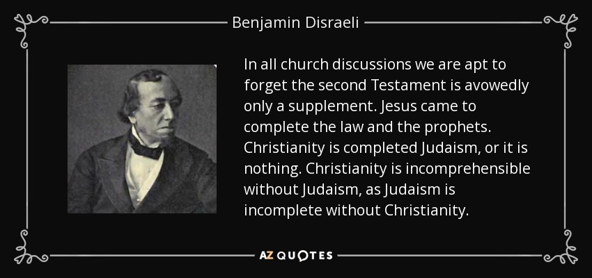 In all church discussions we are apt to forget the second Testament is avowedly only a supplement. Jesus came to complete the law and the prophets. Christianity is completed Judaism, or it is nothing. Christianity is incomprehensible without Judaism, as Judaism is incomplete without Christianity. - Benjamin Disraeli
