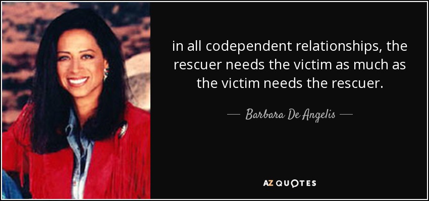 in all codependent relationships, the rescuer needs the victim as much as the victim needs the rescuer. - Barbara De Angelis