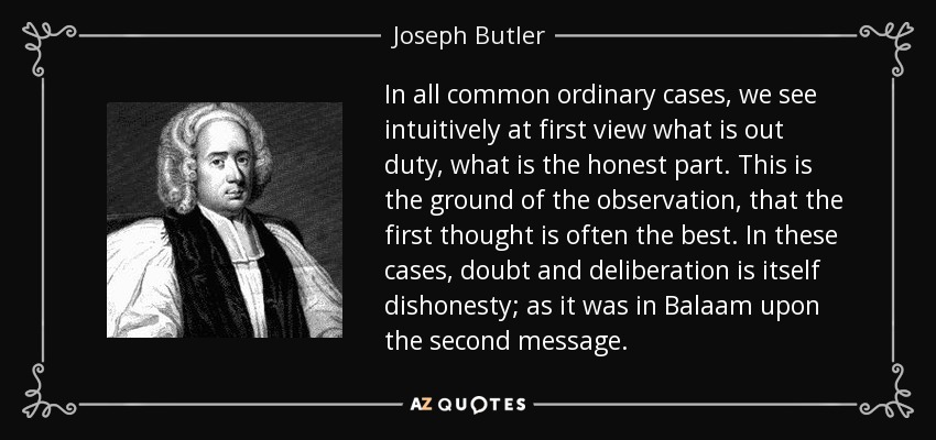 In all common ordinary cases, we see intuitively at first view what is out duty, what is the honest part. This is the ground of the observation, that the first thought is often the best. In these cases, doubt and deliberation is itself dishonesty; as it was in Balaam upon the second message. - Joseph Butler