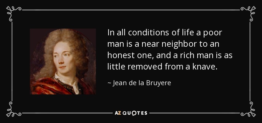 In all conditions of life a poor man is a near neighbor to an honest one, and a rich man is as little removed from a knave. - Jean de la Bruyere