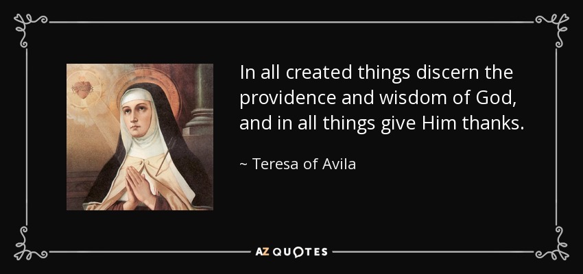 In all created things discern the providence and wisdom of God, and in all things give Him thanks. - Teresa of Avila