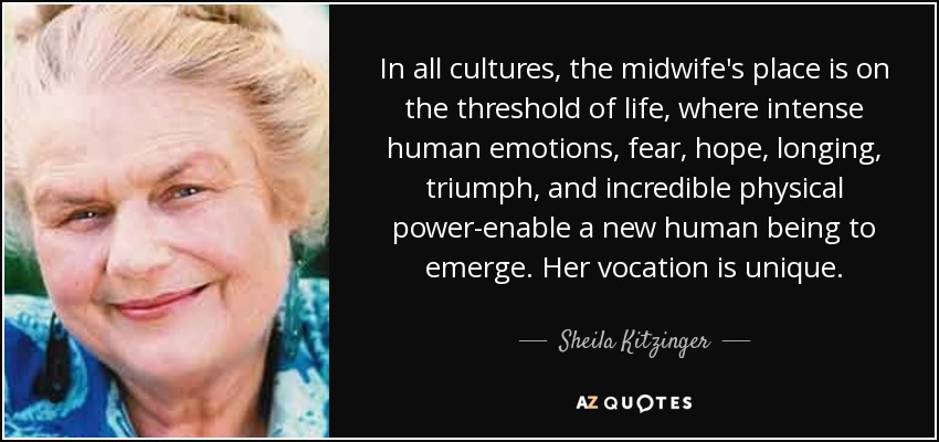 In all cultures, the midwife's place is on the threshold of life, where intense human emotions, fear, hope, longing, triumph, and incredible physical power-enable a new human being to emerge. Her vocation is unique. - Sheila Kitzinger