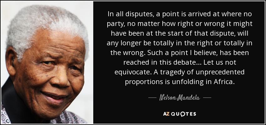 In all disputes, a point is arrived at where no party, no matter how right or wrong it might have been at the start of that dispute, will any longer be totally in the right or totally in the wrong. Such a point I believe, has been reached in this debate... Let us not equivocate. A tragedy of unprecedented proportions is unfolding in Africa. - Nelson Mandela