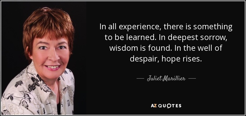 In all experience, there is something to be learned. In deepest sorrow, wisdom is found. In the well of despair, hope rises. - Juliet Marillier