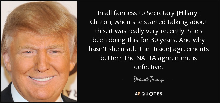 In all fairness to Secretary [Hillary] Clinton, when she started talking about this, it was really very recently. She's been doing this for 30 years. And why hasn't she made the [trade] agreements better? The NAFTA agreement is defective. - Donald Trump