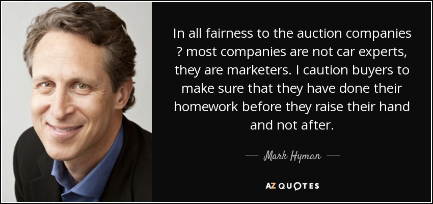 In all fairness to the auction companies ? most companies are not car experts, they are marketers. I caution buyers to make sure that they have done their homework before they raise their hand and not after. - Mark Hyman, M.D.