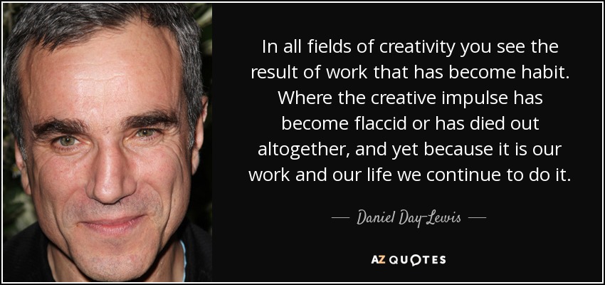 In all fields of creativity you see the result of work that has become habit. Where the creative impulse has become flaccid or has died out altogether, and yet because it is our work and our life we continue to do it. - Daniel Day-Lewis