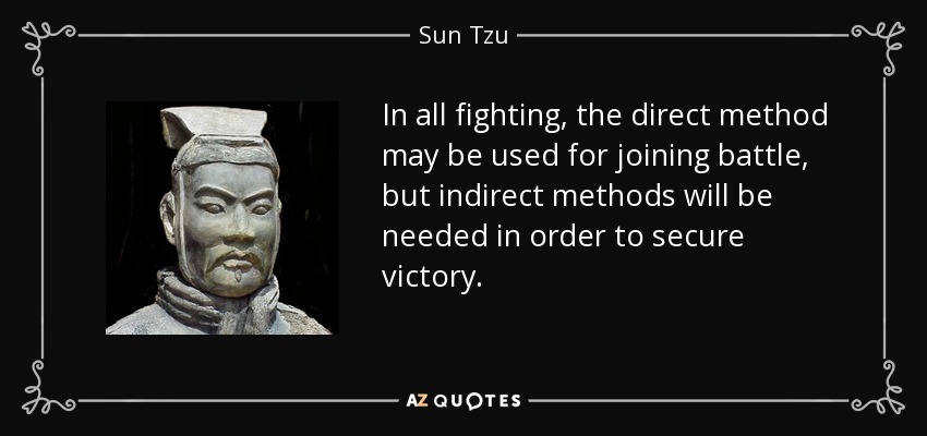 In all fighting, the direct method may be used for joining battle, but indirect methods will be needed in order to secure victory. - Sun Tzu