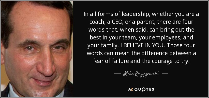 In all forms of leadership, whether you are a coach, a CEO, or a parent, there are four words that, when said, can bring out the best in your team, your employees, and your family. I BELIEVE IN YOU. Those four words can mean the difference between a fear of failure and the courage to try. - Mike Krzyzewski