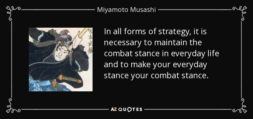 In all forms of strategy, it is necessary to maintain the combat stance in everyday life and to make your everyday stance your combat stance. - Miyamoto Musashi