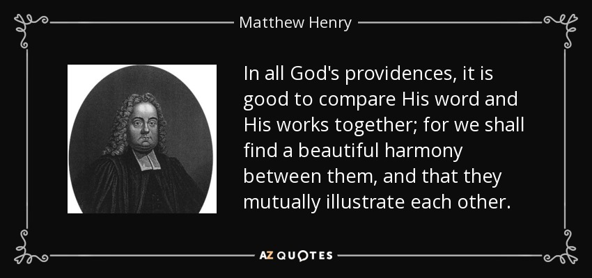 In all God's providences, it is good to compare His word and His works together; for we shall find a beautiful harmony between them, and that they mutually illustrate each other. - Matthew Henry