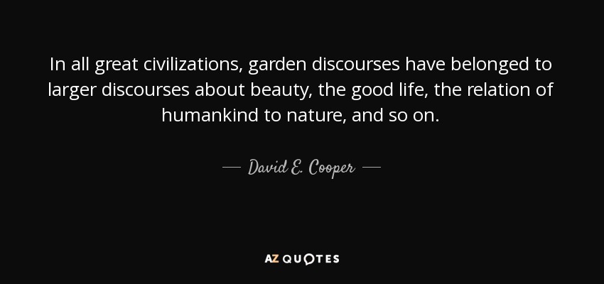 In all great civilizations, garden discourses have belonged to larger discourses about beauty, the good life, the relation of humankind to nature, and so on. - David E. Cooper