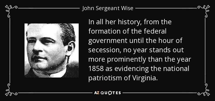 In all her history, from the formation of the federal government until the hour of secession, no year stands out more prominently than the year 1858 as evidencing the national patriotism of Virginia. - John Sergeant Wise