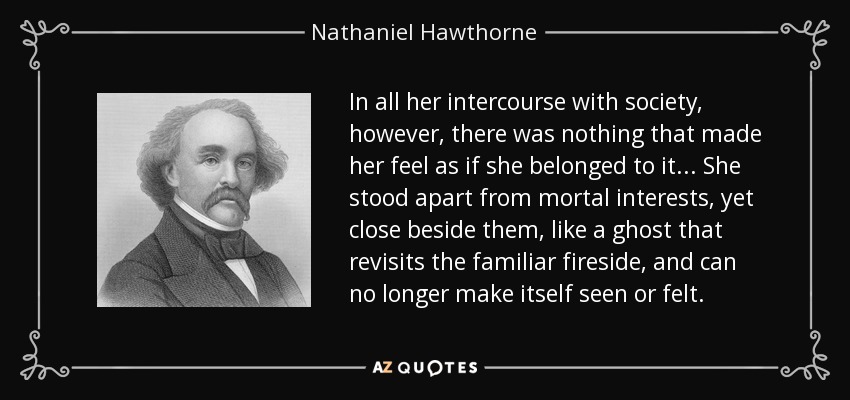 In all her intercourse with society, however, there was nothing that made her feel as if she belonged to it... She stood apart from mortal interests, yet close beside them, like a ghost that revisits the familiar fireside, and can no longer make itself seen or felt. - Nathaniel Hawthorne