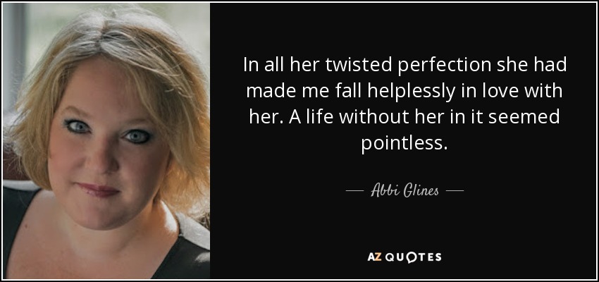 In all her twisted perfection she had made me fall helplessly in love with her. A life without her in it seemed pointless. - Abbi Glines