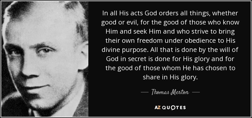 In all His acts God orders all things, whether good or evil, for the good of those who know Him and seek Him and who strive to bring their own freedom under obedience to His divine purpose. All that is done by the will of God in secret is done for His glory and for the good of those whom He has chosen to share in His glory. - Thomas Merton