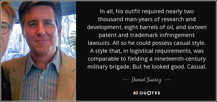 In all, his outfit required nearly two thousand man-years of research and development, eight barrels of oil, and sixteen patent and trademark infringement lawsuits. All so he could possess casual style. A style that, in logistical requirements, was comparable to fielding a nineteenth-century military brigade. But he looked good. Casual. - Daniel Suarez