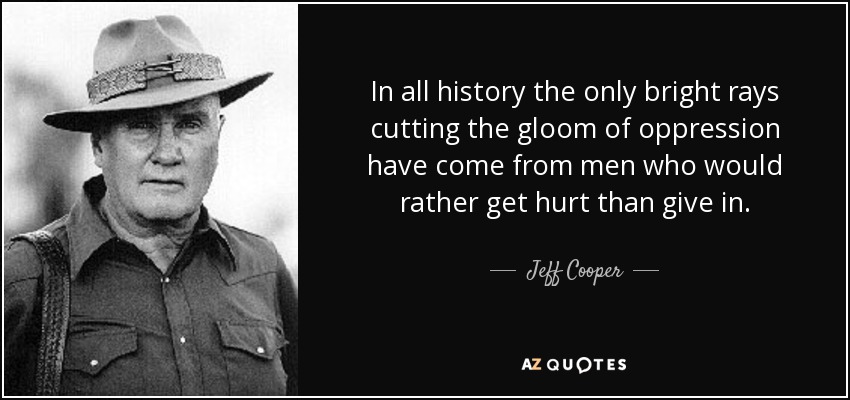 In all history the only bright rays cutting the gloom of oppression have come from men who would rather get hurt than give in. - Jeff Cooper