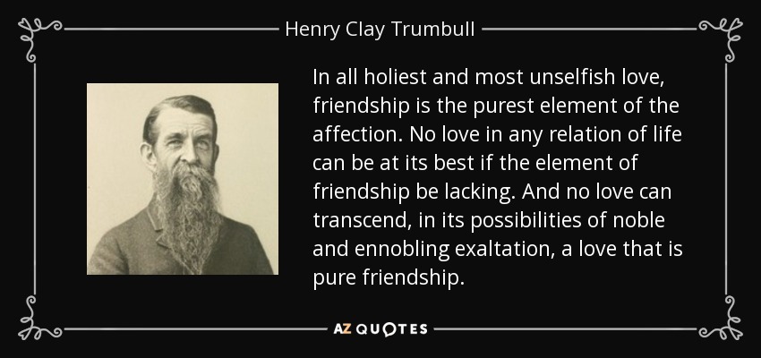 In all holiest and most unselfish love, friendship is the purest element of the affection. No love in any relation of life can be at its best if the element of friendship be lacking. And no love can transcend, in its possibilities of noble and ennobling exaltation, a love that is pure friendship. - Henry Clay Trumbull