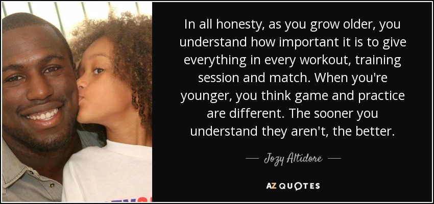 In all honesty, as you grow older, you understand how important it is to give everything in every workout, training session and match. When you're younger, you think game and practice are different. The sooner you understand they aren't, the better. - Jozy Altidore