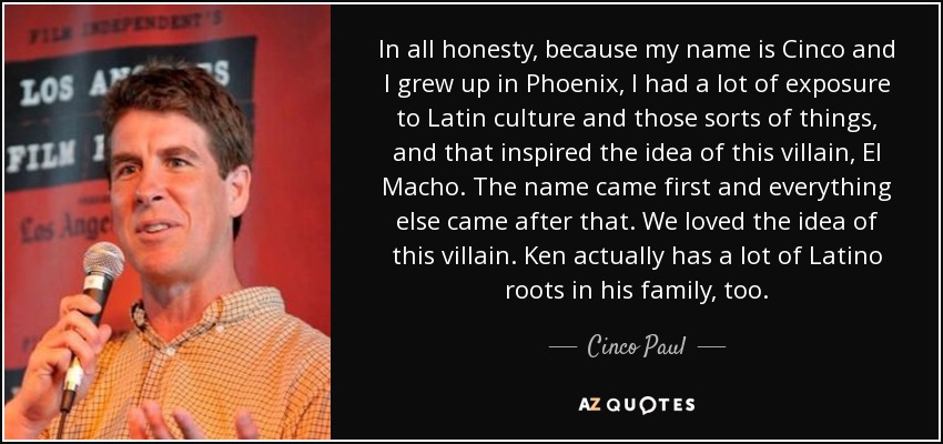 In all honesty, because my name is Cinco and I grew up in Phoenix, I had a lot of exposure to Latin culture and those sorts of things, and that inspired the idea of this villain, El Macho. The name came first and everything else came after that. We loved the idea of this villain. Ken actually has a lot of Latino roots in his family, too. - Cinco Paul In all honesty, because my name is Cinco and I grew up in Phoenix, I had a lot of exposure to Latin culture and those sorts of things, and that inspired the idea of this villain, El Macho. The name came first and everything else came after that. We loved the idea of this villain. Ken actually has a lot of Latino roots in his family, too. - Cinco Paul