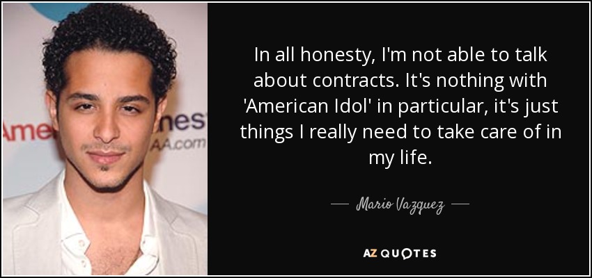 In all honesty, I'm not able to talk about contracts. It's nothing with 'American Idol' in particular, it's just things I really need to take care of in my life. - Mario Vazquez