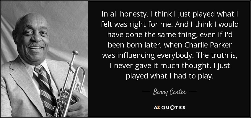 In all honesty, I think I just played what I felt was right for me. And I think I would have done the same thing, even if I'd been born later, when Charlie Parker was influencing everybody. The truth is, I never gave it much thought. I just played what I had to play. - Benny Carter