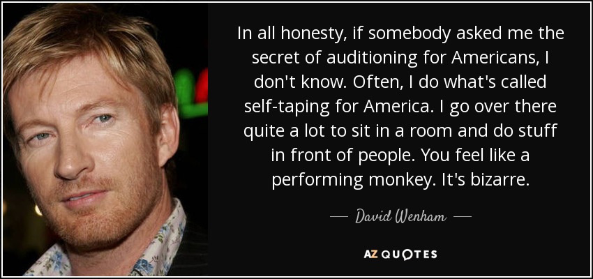 In all honesty, if somebody asked me the secret of auditioning for Americans, I don't know. Often, I do what's called self-taping for America. I go over there quite a lot to sit in a room and do stuff in front of people. You feel like a performing monkey. It's bizarre. - David Wenham