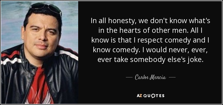 In all honesty, we don't know what's in the hearts of other men. All I know is that I respect comedy and I know comedy. I would never, ever, ever take somebody else's joke. - Carlos Mencia