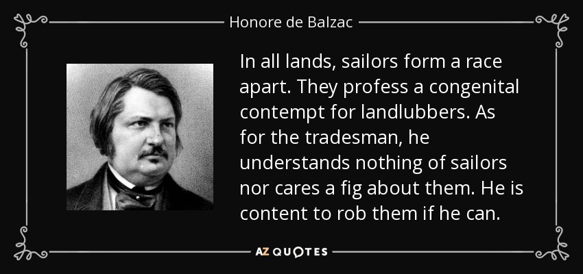 In all lands, sailors form a race apart. They profess a congenital contempt for landlubbers. As for the tradesman, he understands nothing of sailors nor cares a fig about them. He is content to rob them if he can. - Honore de Balzac