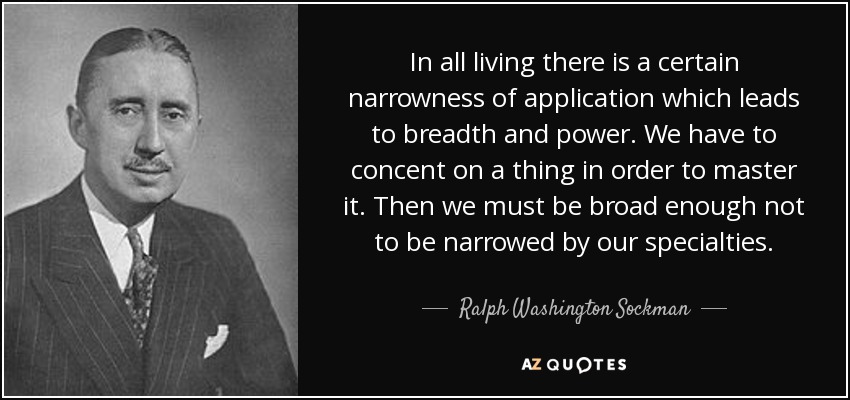 In all living there is a certain narrowness of application which leads to breadth and power. We have to concent on a thing in order to master it. Then we must be broad enough not to be narrowed by our specialties. - Ralph Washington Sockman