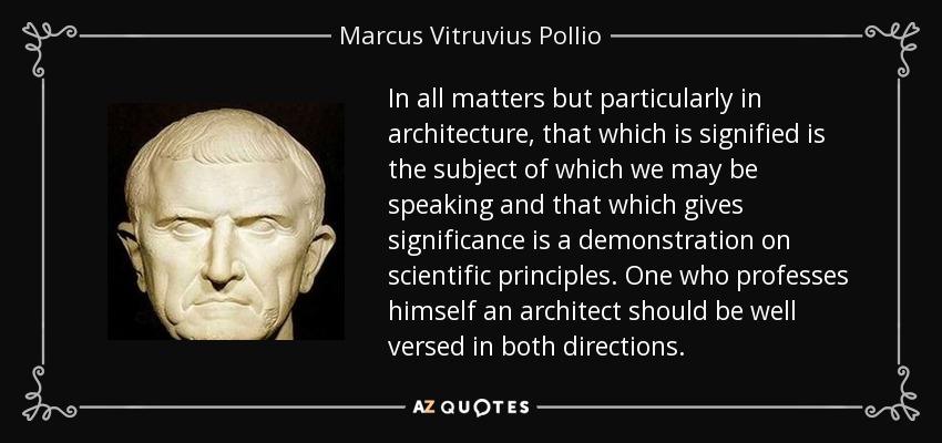 In all matters but particularly in architecture, that which is signified is the subject of which we may be speaking and that which gives significance is a demonstration on scientific principles. One who professes himself an architect should be well versed in both directions. - Marcus Vitruvius Pollio