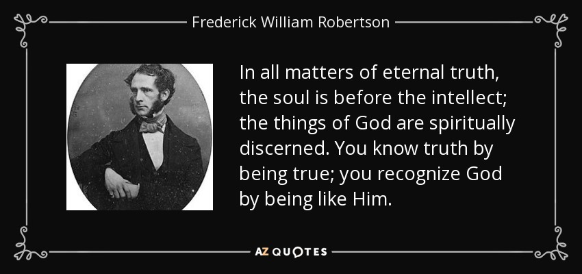 In all matters of eternal truth, the soul is before the intellect; the things of God are spiritually discerned. You know truth by being true; you recognize God by being like Him. - Frederick William Robertson