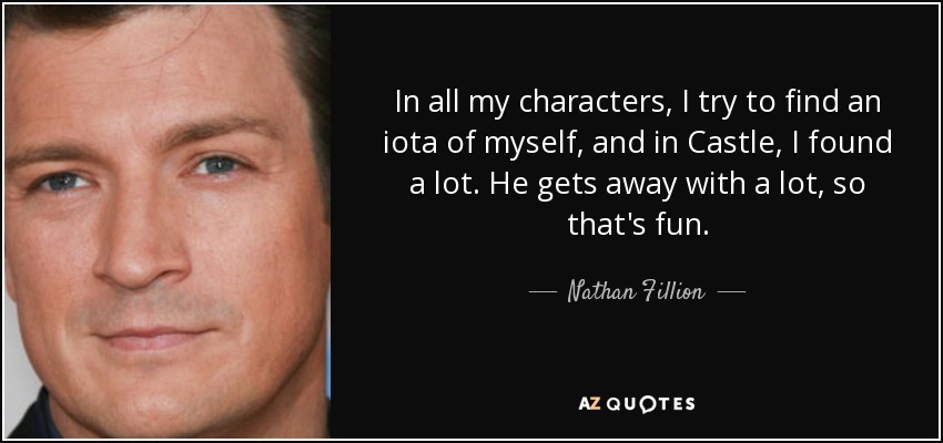 In all my characters, I try to find an iota of myself, and in Castle, I found a lot. He gets away with a lot, so that's fun. - Nathan Fillion