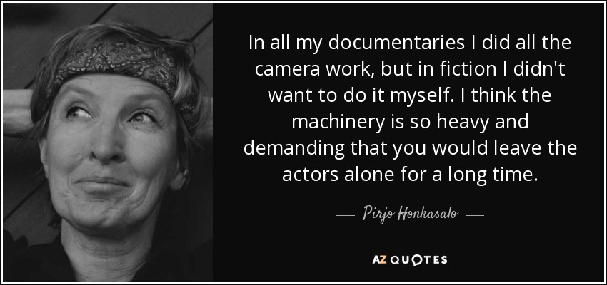 In all my documentaries I did all the camera work, but in fiction I didn't want to do it myself. I think the machinery is so heavy and demanding that you would leave the actors alone for a long time. - Pirjo Honkasalo
