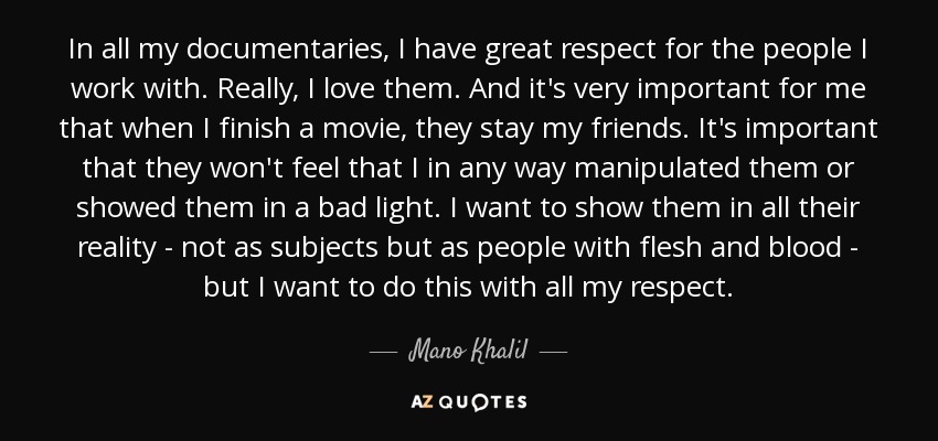 In all my documentaries, I have great respect for the people I work with. Really, I love them. And it's very important for me that when I finish a movie, they stay my friends. It's important that they won't feel that I in any way manipulated them or showed them in a bad light. I want to show them in all their reality - not as subjects but as people with flesh and blood - but I want to do this with all my respect. - Mano Khalil