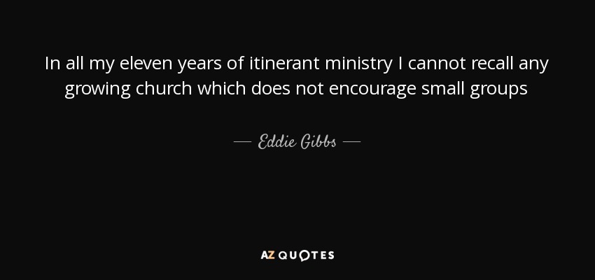 In all my eleven years of itinerant ministry I cannot recall any growing church which does not encourage small groups - Eddie Gibbs