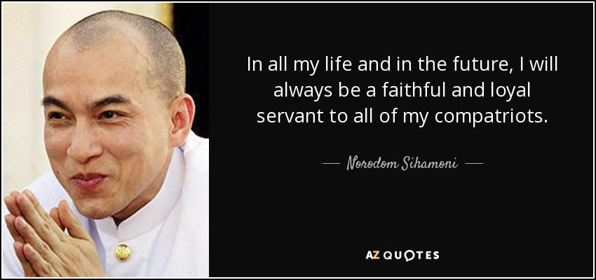 In all my life and in the future, I will always be a faithful and loyal servant to all of my compatriots. - Norodom Sihamoni