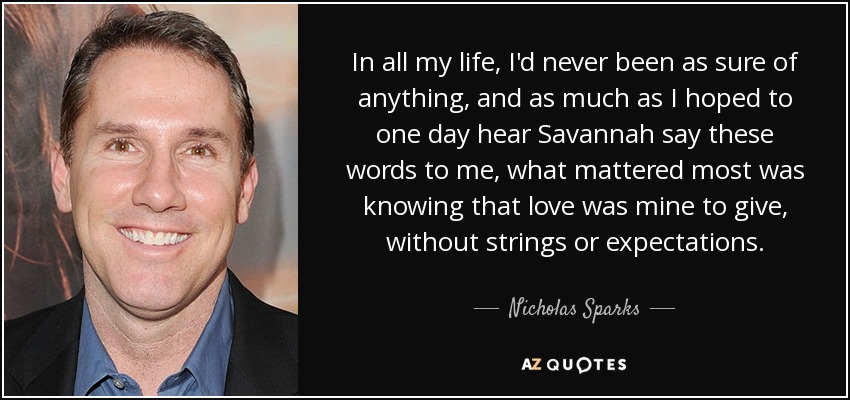 In all my life, I'd never been as sure of anything, and as much as I hoped to one day hear Savannah say these words to me, what mattered most was knowing that love was mine to give, without strings or expectations. - Nicholas Sparks