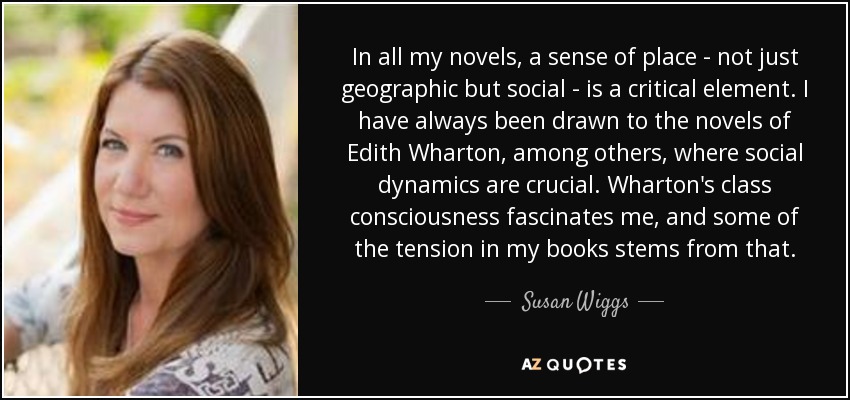 In all my novels, a sense of place - not just geographic but social - is a critical element. I have always been drawn to the novels of Edith Wharton, among others, where social dynamics are crucial. Wharton's class consciousness fascinates me, and some of the tension in my books stems from that. - Susan Wiggs