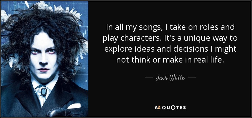 In all my songs, I take on roles and play characters. It's a unique way to explore ideas and decisions I might not think or make in real life. - Jack White