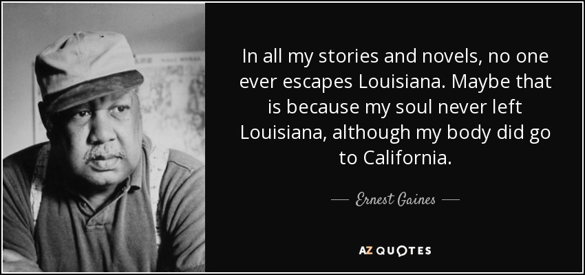 In all my stories and novels, no one ever escapes Louisiana. Maybe that is because my soul never left Louisiana, although my body did go to California. - Ernest Gaines