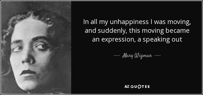 In all my unhappiness I was moving, and suddenly, this moving became an expression, a speaking out - Mary Wigman