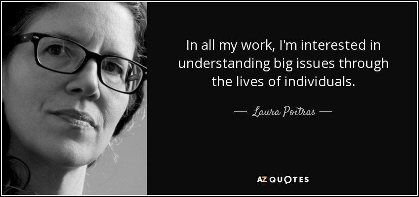 In all my work, I'm interested in understanding big issues through the lives of individuals. - Laura Poitras