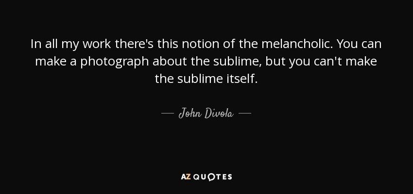 In all my work there's this notion of the melancholic. You can make a photograph about the sublime, but you can't make the sublime itself. - John Divola