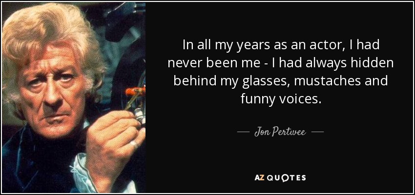 In all my years as an actor, I had never been me - I had always hidden behind my glasses, mustaches and funny voices. - Jon Pertwee